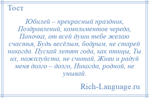 
    Юбилей – прекрасный праздник, Поздравлений, комплиментов череда, Папочка, от всей души тебе желаю счастья, Будь весёлым, бодрым, не старей никогда. Пускай летят года, как птицы, Ты их, пожалуйста, не считай, Живи и радуй меня долго – долго, Никогда, родной, не унывай.