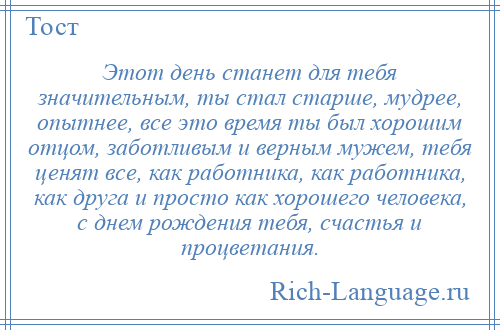 
    Этот день станет для тебя значительным, ты стал старше, мудрее, опытнее, все это время ты был хорошим отцом, заботливым и верным мужем, тебя ценят все, как работника, как работника, как друга и просто как хорошего человека, с днем рождения тебя, счастья и процветания.