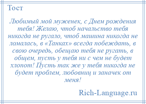 
    Любимый мой муженек, с Днем рождения тебя! Желаю, чтоб начальство тебя никогда не ругало, чтоб машина никогда не ломалась, в «Танках» всегда побеждать, в свою очередь, обещаю тебя не ругать, в общем, пусть у тебя ни с чем не будет хлопот! Пусть так же у тебя никогда не будет проблем, любовниц и заначек от меня!