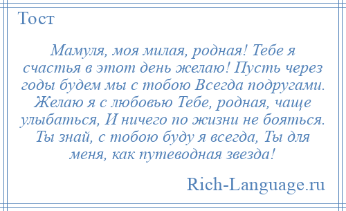 
    Мамуля, моя милая, родная! Тебе я счастья в этот день желаю! Пусть через годы будем мы с тобою Всегда подругами. Желаю я с любовью Тебе, родная, чаще улыбаться, И ничего по жизни не бояться. Ты знай, с тобою буду я всегда, Ты для меня, как путеводная звезда!