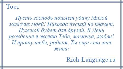 
    Пусть господь пошлет удачу Милой мамочке моей! Никогда пускай не плачет, Нужной будет для друзей. В День рожденья я желаю Тебе, мамочка, любви! И прошу тебя, родная, Ты еще сто лет живи!