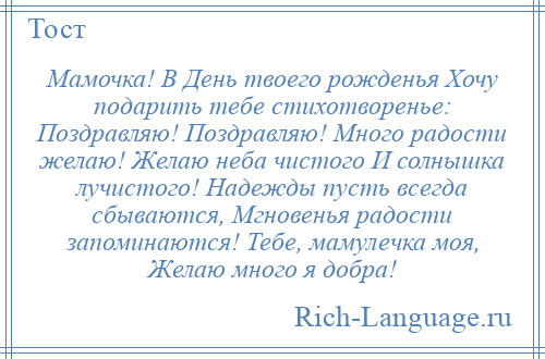 
    Мамочка! В День твоего рожденья Хочу подарить тебе стихотворенье: Поздравляю! Поздравляю! Много радости желаю! Желаю неба чистого И солнышка лучистого! Надежды пусть всегда сбываются, Мгновенья радости запоминаются! Тебе, мамулечка моя, Желаю много я добра!
