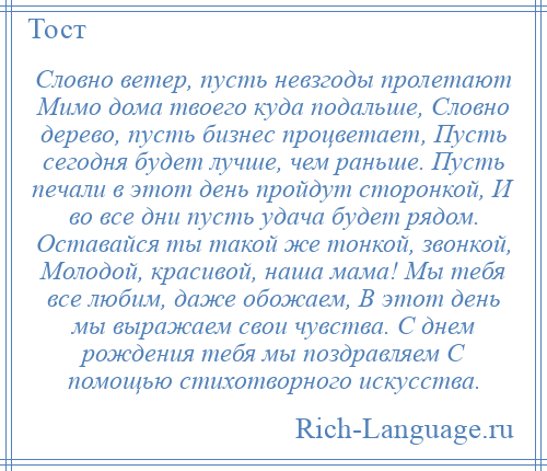 
    Словно ветер, пусть невзгоды пролетают Мимо дома твоего куда подальше, Словно дерево, пусть бизнес процветает, Пусть сегодня будет лучше, чем раньше. Пусть печали в этот день пройдут сторонкой, И во все дни пусть удача будет рядом. Оставайся ты такой же тонкой, звонкой, Молодой, красивой, наша мама! Мы тебя все любим, даже обожаем, В этот день мы выражаем свои чувства. С днем рождения тебя мы поздравляем С помощью стихотворного искусства.