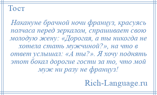 
    Накануне брачной ночи француз, красуясь полчаса перед зеркалом, спрашивает свою молодую жену: «Дорогая, а ты никогда не хотела стать мужчиной?», на что в ответ услышал: «А ты?». Я хочу поднять этот бокал дорогие гости за то, что мой муж ни разу не француз!