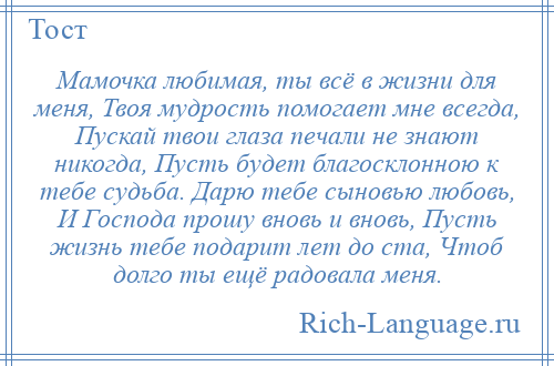 
    Мамочка любимая, ты всё в жизни для меня, Твоя мудрость помогает мне всегда, Пускай твои глаза печали не знают никогда, Пусть будет благосклонною к тебе судьба. Дарю тебе сыновью любовь, И Господа прошу вновь и вновь, Пусть жизнь тебе подарит лет до ста, Чтоб долго ты ещё радовала меня.