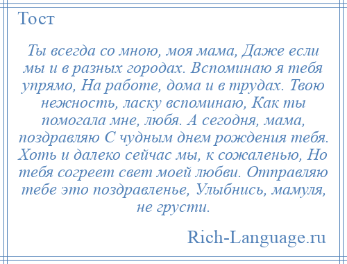 
    Ты всегда со мною, моя мама, Даже если мы и в разных городах. Вспоминаю я тебя упрямо, На работе, дома и в трудах. Твою нежность, ласку вспоминаю, Как ты помогала мне, любя. А сегодня, мама, поздравляю С чудным днем рождения тебя. Хоть и далеко сейчас мы, к сожаленью, Но тебя согреет свет моей любви. Отправляю тебе это поздравленье, Улыбнись, мамуля, не грусти.