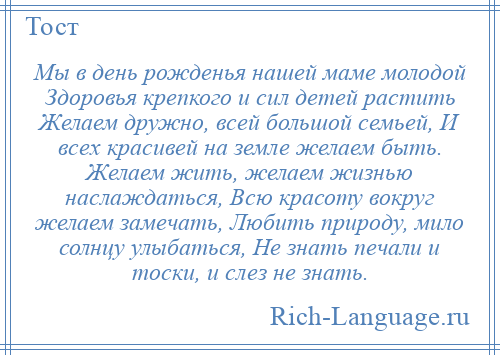 
    Мы в день рожденья нашей маме молодой Здоровья крепкого и сил детей растить Желаем дружно, всей большой семьей, И всех красивей на земле желаем быть. Желаем жить, желаем жизнью наслаждаться, Всю красоту вокруг желаем замечать, Любить природу, мило солнцу улыбаться, Не знать печали и тоски, и слез не знать.