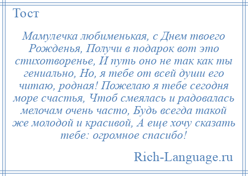 
    Мамулечка любименькая, с Днем твоего Рожденья, Получи в подарок вот это стихотворенье, И путь оно не так как ты гениально, Но, я тебе от всей души его читаю, родная! Пожелаю я тебе сегодня море счастья, Чтоб смеялась и радовалась мелочам очень часто, Будь всегда такой же молодой и красивой, А еще хочу сказать тебе: огромное спасибо!