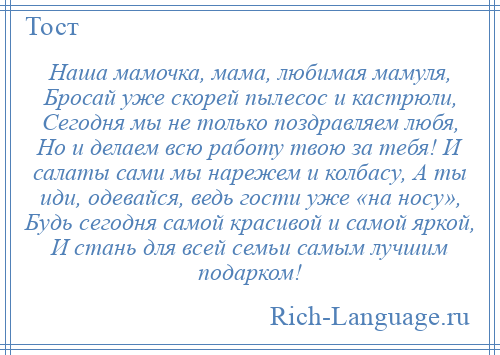 
    Наша мамочка, мама, любимая мамуля, Бросай уже скорей пылесос и кастрюли, Сегодня мы не только поздравляем любя, Но и делаем всю работу твою за тебя! И салаты сами мы нарежем и колбасу, А ты иди, одевайся, ведь гости уже «на носу», Будь сегодня самой красивой и самой яркой, И стань для всей семьи самым лучшим подарком!