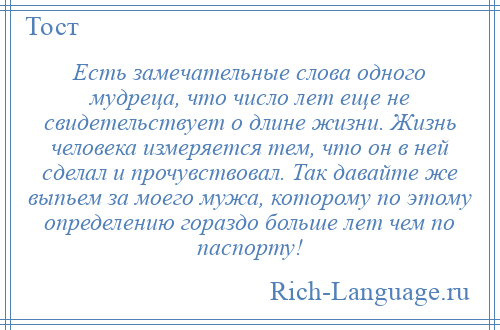 
    Есть замечательные слова одного мудреца, что число лет еще не свидетельствует о длине жизни. Жизнь человека измеряется тем, что он в ней сделал и прочувствовал. Так давайте же выпьем за моего мужа, которому по этому определению гораздо больше лет чем по паспорту!