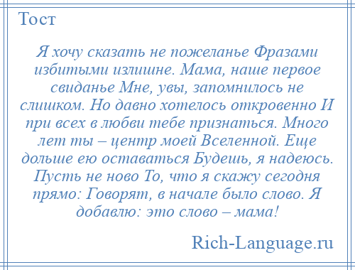 
    Я хочу сказать не пожеланье Фразами избитыми излишне. Мама, наше первое свиданье Мне, увы, запомнилось не слишком. Но давно хотелось откровенно И при всех в любви тебе признаться. Много лет ты – центр моей Вселенной. Еще дольше ею оставаться Будешь, я надеюсь. Пусть не ново То, что я скажу сегодня прямо: Говорят, в начале было слово. Я добавлю: это слово – мама!