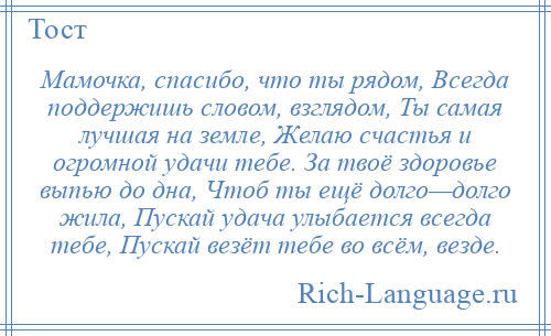 
    Мамочка, спасибо, что ты рядом, Всегда поддержишь словом, взглядом, Ты самая лучшая на земле, Желаю счастья и огромной удачи тебе. За твоё здоровье выпью до дна, Чтоб ты ещё долго—долго жила, Пускай удача улыбается всегда тебе, Пускай везёт тебе во всём, везде.