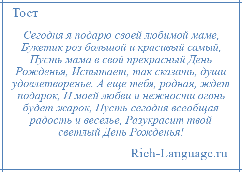 
    Сегодня я подарю своей любимой маме, Букетик роз большой и красивый самый, Пусть мама в свой прекрасный День Рожденья, Испытает, так сказать, души удовлетворенье. А еще тебя, родная, ждет подарок, И моей любви и нежности огонь будет жарок, Пусть сегодня всеобщая радость и веселье, Разукрасит твой светлый День Рожденья!