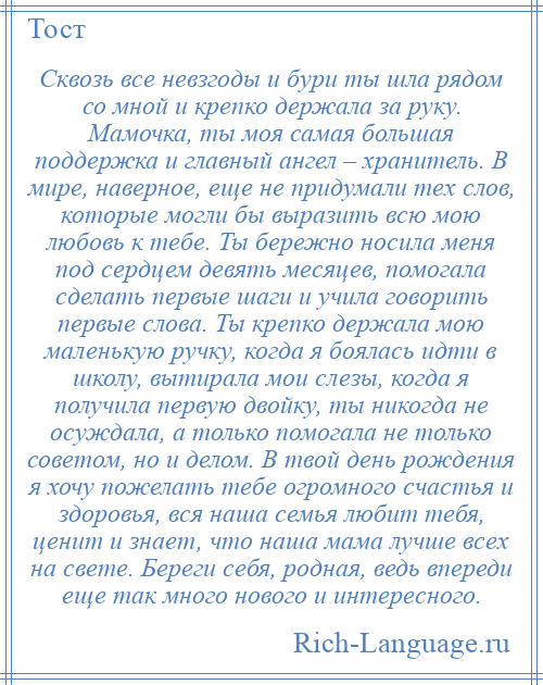 
    Сквозь все невзгоды и бури ты шла рядом со мной и крепко держала за руку. Мамочка, ты моя самая большая поддержка и главный ангел – хранитель. В мире, наверное, еще не придумали тех слов, которые могли бы выразить всю мою любовь к тебе. Ты бережно носила меня под сердцем девять месяцев, помогала сделать первые шаги и учила говорить первые слова. Ты крепко держала мою маленькую ручку, когда я боялась идти в школу, вытирала мои слезы, когда я получила первую двойку, ты никогда не осуждала, а только помогала не только советом, но и делом. В твой день рождения я хочу пожелать тебе огромного счастья и здоровья, вся наша семья любит тебя, ценит и знает, что наша мама лучше всех на свете. Береги себя, родная, ведь впереди еще так много нового и интересного.