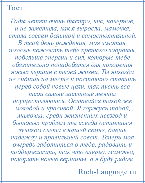 
    Годы летят очень быстро, ты, наверное, и не заметила, как я выросла, мамочка, стала совсем большой и самостоятельной. В твой день рождения, моя золотая, позволь пожелать тебе крепкого здоровья, побольше энергии и сил, которые тебе обязательно понадобятся для покорения новых вершин в твоей жизни. Ты никогда не сидишь на месте и постоянно ставишь перед собой новые цели, так пусть все твои самые заветные мечты осуществляются. Оставайся такой же молодой и красивой. Я горжусь тобой, мамочка, среди жизненных невзгод и бытовых проблем ты всегда остаешься лучиком света в нашей семье, даешь надежду и правильный совет. Теперь моя очередь заботиться о тебе, радовать и поддерживать, так что вперед, мамочка, покорять новые вершины, а я буду рядом.