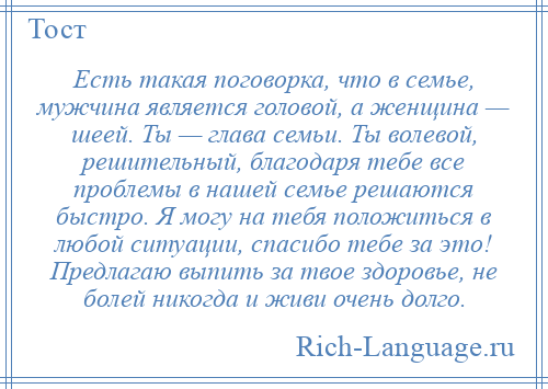 
    Есть такая поговорка, что в семье, мужчина является головой, а женщина — шеей. Ты — глава семьи. Ты волевой, решительный, благодаря тебе все проблемы в нашей семье решаются быстро. Я могу на тебя положиться в любой ситуации, спасибо тебе за это! Предлагаю выпить за твое здоровье, не болей никогда и живи очень долго.