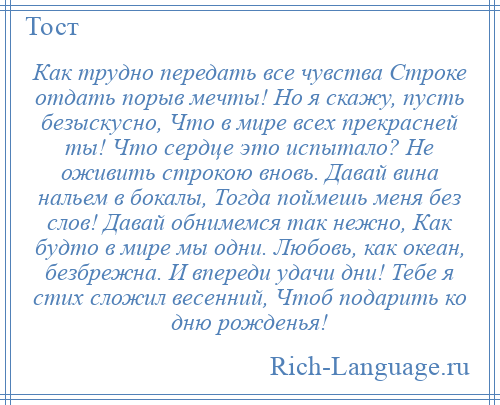 
    Как трудно передать все чувства Строке отдать порыв мечты! Но я скажу, пусть безыскусно, Что в мире всех прекрасней ты! Что сердце это испытало? Не оживить строкою вновь. Давай вина нальем в бокалы, Тогда поймешь меня без слов! Давай обнимемся так нежно, Как будто в мире мы одни. Любовь, как океан, безбрежна. И впереди удачи дни! Тебе я стих сложил весенний, Чтоб подарить ко дню рожденья!