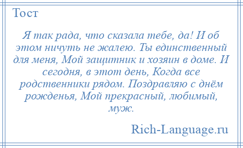 
    Я так рада, что сказала тебе, да! И об этом ничуть не жалею. Ты единственный для меня, Мой защитник и хозяин в доме. И сегодня, в этот день, Когда все родственники рядом. Поздравляю с днём рожденья, Мой прекрасный, любимый, муж.