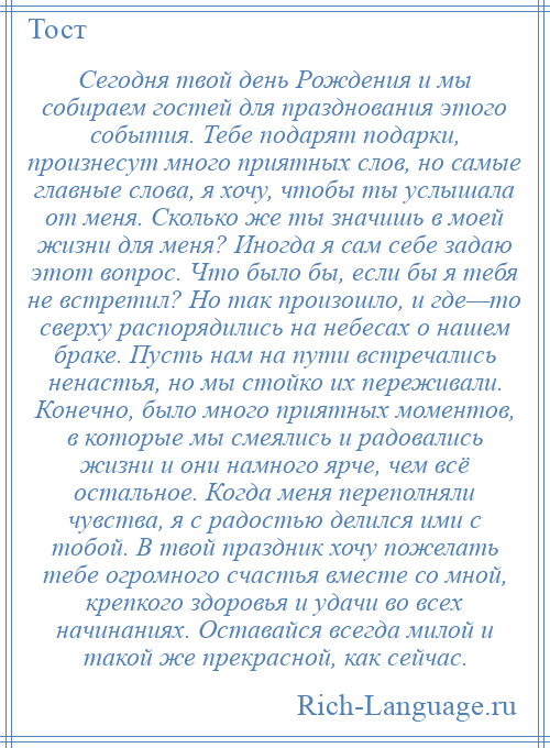 
    Сегодня твой день Рождения и мы собираем гостей для празднования этого события. Тебе подарят подарки, произнесут много приятных слов, но самые главные слова, я хочу, чтобы ты услышала от меня. Сколько же ты значишь в моей жизни для меня? Иногда я сам себе задаю этот вопрос. Что было бы, если бы я тебя не встретил? Но так произошло, и где—то сверху распорядились на небесах о нашем браке. Пусть нам на пути встречались ненастья, но мы стойко их переживали. Конечно, было много приятных моментов, в которые мы смеялись и радовались жизни и они намного ярче, чем всё остальное. Когда меня переполняли чувства, я с радостью делился ими с тобой. В твой праздник хочу пожелать тебе огромного счастья вместе со мной, крепкого здоровья и удачи во всех начинаниях. Оставайся всегда милой и такой же прекрасной, как сейчас.