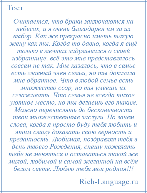 
    Считается, что браки заключаются на небесах, и я очень благодарен им за их выбор. Как же прекрасно иметь такую жену как ты. Когда то давно, когда я ещё только в мечтах задумывался о своей избраннице, всё это мне представлялось совсем не так. Мне казалось, что в семье есть главный член семьи, но ты доказала мне обратное. Что в любой семье есть множество ссор, но ты умеешь их сглаживать. Что семья не всегда тихое уютное место, но ты делаешь его таким. Можно перечислять до бесконечности твои множественные заслуги. Но зачем слова, когда я просто буду тебя любить и этим смогу доказать свою верность и преданность. Любимая, поздравляя тебя в день твоего Рождения, спешу пожелать тебе не меняться и оставаться такой же милой, любимой и самой желанной на всём белом свете. Люблю тебя моя родная!!!