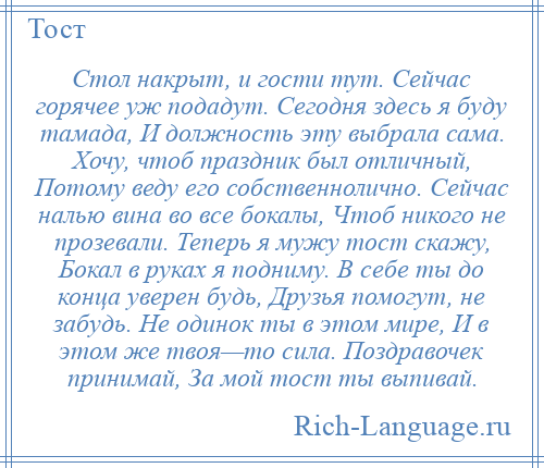 
    Стол накрыт, и гости тут. Сейчас горячее уж подадут. Сегодня здесь я буду тамада, И должность эту выбрала сама. Хочу, чтоб праздник был отличный, Потому веду его собственнолично. Сейчас налью вина во все бокалы, Чтоб никого не прозевали. Теперь я мужу тост скажу, Бокал в руках я подниму. В себе ты до конца уверен будь, Друзья помогут, не забудь. Не одинок ты в этом мире, И в этом же твоя—то сила. Поздравочек принимай, За мой тост ты выпивай.