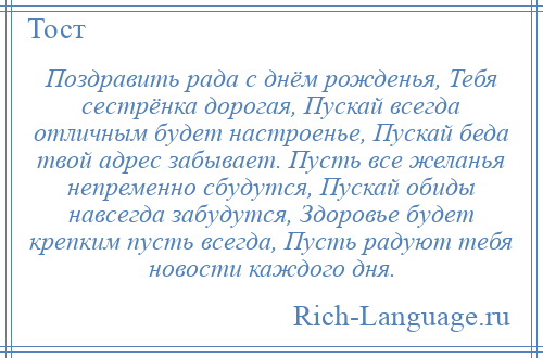 
    Поздравить рада с днём рожденья, Тебя сестрёнка дорогая, Пускай всегда отличным будет настроенье, Пускай беда твой адрес забывает. Пусть все желанья непременно сбудутся, Пускай обиды навсегда забудутся, Здоровье будет крепким пусть всегда, Пусть радуют тебя новости каждого дня.