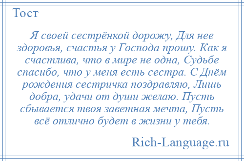 
    Я своей сестрёнкой дорожу, Для нее здоровья, счастья у Господа прошу. Как я счастлива, что в мире не одна, Судьбе спасибо, что у меня есть сестра. С Днём рождения сестричка поздравляю, Лишь добра, удачи от души желаю. Пусть сбывается твоя заветная мечта, Пусть всё отлично будет в жизни у тебя.