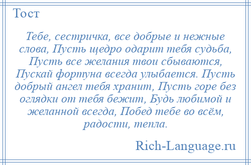 
    Тебе, сестричка, все добрые и нежные слова, Пусть щедро одарит тебя судьба, Пусть все желания твои сбываются, Пускай фортуна всегда улыбается. Пусть добрый ангел тебя хранит, Пусть горе без оглядки от тебя бежит, Будь любимой и желанной всегда, Побед тебе во всём, радости, тепла.