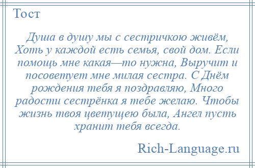 
    Душа в душу мы с сестричкою живём, Хоть у каждой есть семья, свой дом. Если помощь мне какая—то нужна, Выручит и посоветует мне милая сестра. С Днём рождения тебя я поздравляю, Много радости сестрёнка я тебе желаю. Чтобы жизнь твоя цветущею была, Ангел пусть хранит тебя всегда.