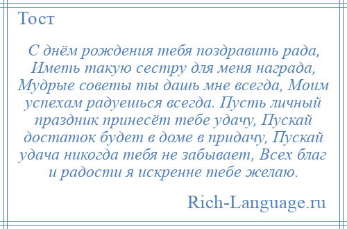 
    С днём рождения тебя поздравить рада, Иметь такую сестру для меня награда, Мудрые советы ты дашь мне всегда, Моим успехам радуешься всегда. Пусть личный праздник принесёт тебе удачу, Пускай достаток будет в доме в придачу, Пускай удача никогда тебя не забывает, Всех благ и радости я искренне тебе желаю.