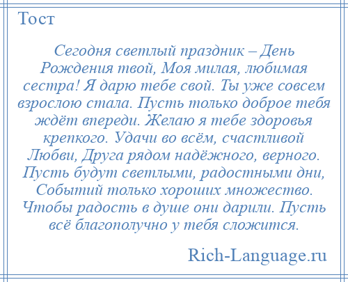 
    Сегодня светлый праздник – День Рождения твой, Моя милая, любимая сестра! Я дарю тебе свой. Ты уже совсем взрослою стала. Пусть только доброе тебя ждёт впереди. Желаю я тебе здоровья крепкого. Удачи во всём, счастливой Любви, Друга рядом надёжного, верного. Пусть будут светлыми, радостными дни, Событий только хороших множество. Чтобы радость в душе они дарили. Пусть всё благополучно у тебя сложится.