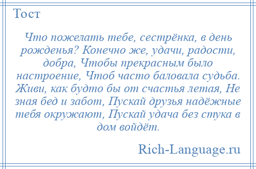 
    Что пожелать тебе, сестрёнка, в день рожденья? Конечно же, удачи, радости, добра, Чтобы прекрасным было настроение, Чтоб часто баловала судьба. Живи, как будто бы от счастья летая, Не зная бед и забот, Пускай друзья надёжные тебя окружают, Пускай удача без стука в дом войдёт.