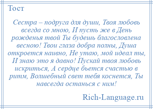 
    Сестра – подруга для души, Твоя любовь всегда со мною, И пусть же в День рожденья твой Ты будешь благословлена весною! Твои глаза добра полны, Душа откроется наивно, Не утаю, мой идеал ты, И знаю это я давно! Пускай твоя любовь искриться, А сердце бьется счастью в ритм, Волшебный свет тебя коснется, Ты навсегда останься с ним!