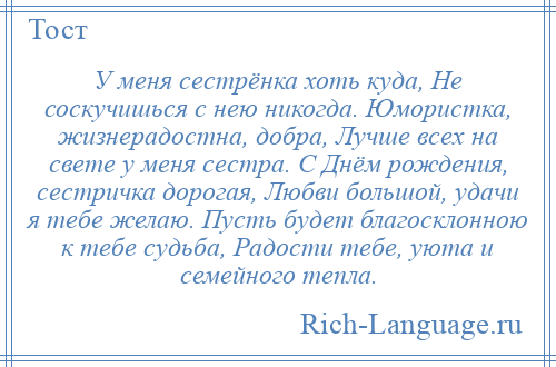 
    У меня сестрёнка хоть куда, Не соскучишься с нею никогда. Юмористка, жизнерадостна, добра, Лучше всех на свете у меня сестра. С Днём рождения, сестричка дорогая, Любви большой, удачи я тебе желаю. Пусть будет благосклонною к тебе судьба, Радости тебе, уюта и семейного тепла.