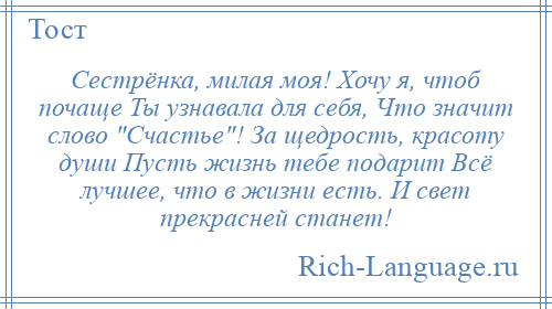 
    Сестрёнка, милая моя! Хочу я, чтоб почаще Ты узнавала для себя, Что значит слово Счастье ! За щедрость, красоту души Пусть жизнь тебе подарит Всё лучшее, что в жизни есть. И свет прекрасней станет!