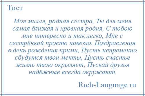 
    Моя милая, родная сестра, Ты для меня самая близкая и кровная родня, С тобою мне интересно и так легко, Мне с сестрёнкой просто повезло. Поздравления в день рождения прими, Пусть непременно сбудутся твои мечты, Пусть счастье жизнь твою окрыляет, Пускай друзья надёжные всегда окружают.