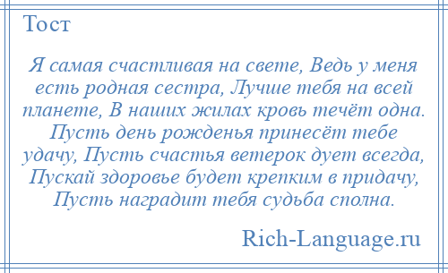 
    Я самая счастливая на свете, Ведь у меня есть родная сестра, Лучше тебя на всей планете, В наших жилах кровь течёт одна. Пусть день рожденья принесёт тебе удачу, Пусть счастья ветерок дует всегда, Пускай здоровье будет крепким в придачу, Пусть наградит тебя судьба сполна.