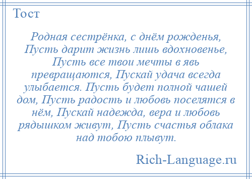 
    Родная сестрёнка, с днём рожденья, Пусть дарит жизнь лишь вдохновенье, Пусть все твои мечты в явь превращаются, Пускай удача всегда улыбается. Пусть будет полной чашей дом, Пусть радость и любовь поселятся в нём, Пускай надежда, вера и любовь рядышком живут, Пусть счастья облака над тобою плывут.