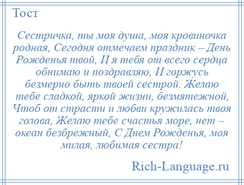 
    Сестричка, ты моя душа, моя кровиночка родная, Сегодня отмечаем праздник – День Рожденья твой, И я тебя от всего сердца обнимаю и поздравляю, И горжусь безмерно быть твоей сестрой. Желаю тебе сладкой, яркой жизни, безмятежной, Чтоб от страсти и любви кружилась твоя голова, Желаю тебе счастья море, нет – океан безбрежный, С Днем Рожденья, моя милая, любимая сестра!