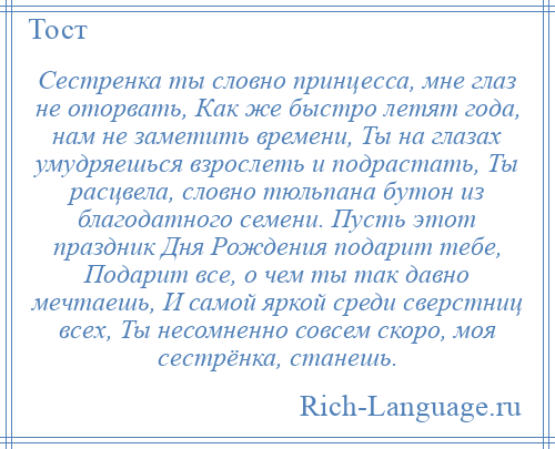 
    Сестренка ты словно принцесса, мне глаз не оторвать, Как же быстро летят года, нам не заметить времени, Ты на глазах умудряешься взрослеть и подрастать, Ты расцвела, словно тюльпана бутон из благодатного семени. Пусть этот праздник Дня Рождения подарит тебе, Подарит все, о чем ты так давно мечтаешь, И самой яркой среди сверстниц всех, Ты несомненно совсем скоро, моя сестрёнка, станешь.