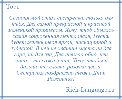 
    Сегодня мой стих, сестренка, только для тебя, Для самой прекрасной и красивой маленькой принцессы. Хочу, чтоб сбылась самая сокровенная мечта твоя, Пусть будет жизнь твоя яркой, насыщенной и чудесной. В ней не хватит места ни для горя, ни для зла, Для невзгод обид, или каких—то сожалений, Хочу, чтобы и дальше ты словно розочка цвела, Сестренка поздравляю тебя с Днем Рожденья!