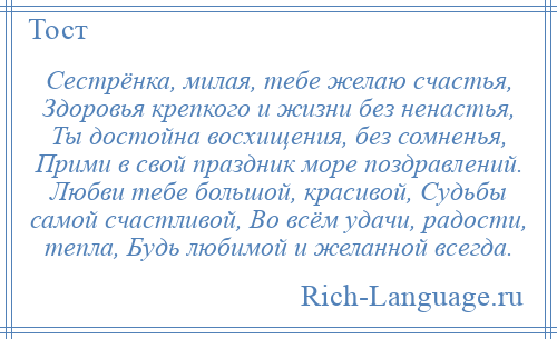 
    Сестрёнка, милая, тебе желаю счастья, Здоровья крепкого и жизни без ненастья, Ты достойна восхищения, без сомненья, Прими в свой праздник море поздравлений. Любви тебе большой, красивой, Судьбы самой счастливой, Во всём удачи, радости, тепла, Будь любимой и желанной всегда.