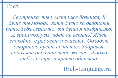 
    Сестренка, ты у меня уже большая, В душе ты молода, хотя давно за двадцать пять. Тебя сердечно, от души я поздравляю, А времечко, увы, идет не вспять! Живи спокойно, в радости и счастье, Обходят стороною пусть ненастья. Здоровья, побольше от души тебе желаю, Люблю тебя сестра, и крепко обнимаю.