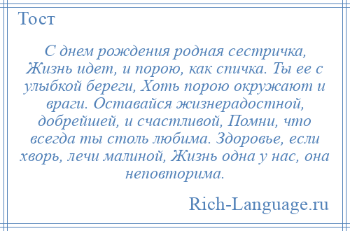 
    С днем рождения родная сестричка, Жизнь идет, и порою, как спичка. Ты ее с улыбкой береги, Хоть порою окружают и враги. Оставайся жизнерадостной, добрейшей, и счастливой, Помни, что всегда ты столь любима. Здоровье, если хворь, лечи малиной, Жизнь одна у нас, она неповторима.