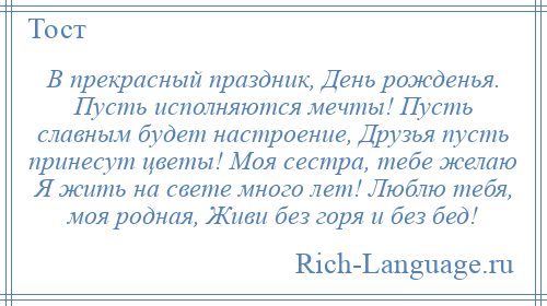 
    В прекрасный праздник, День рожденья. Пусть исполняются мечты! Пусть славным будет настроение, Друзья пусть принесут цветы! Моя сестра, тебе желаю Я жить на свете много лет! Люблю тебя, моя родная, Живи без горя и без бед!