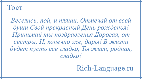 
    Веселись, пой, и пляши, Отмечай от всей души Свой прекрасный День рожденья! Принимай ты поздравленья Дорогая, от сестры, И, конечно же, дары! В жизни будет пусть все гладко, Ты живи, родная, сладко!