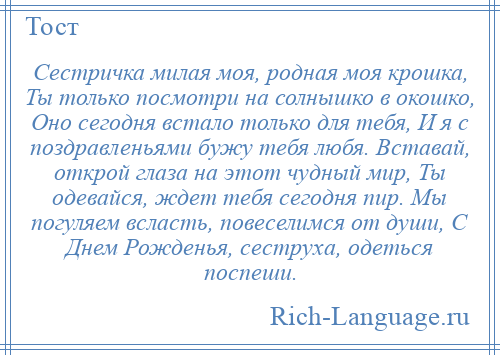 
    Сестричка милая моя, родная моя крошка, Ты только посмотри на солнышко в окошко, Оно сегодня встало только для тебя, И я с поздравленьями бужу тебя любя. Вставай, открой глаза на этот чудный мир, Ты одевайся, ждет тебя сегодня пир. Мы погуляем всласть, повеселимся от души, С Днем Рожденья, сеструха, одеться поспеши.