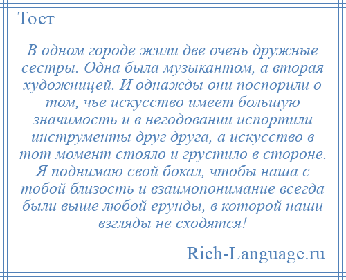 
    В одном городе жили две очень дружные сестры. Одна была музыкантом, а вторая художницей. И однажды они поспорили о том, чье искусство имеет большую значимость и в негодовании испортили инструменты друг друга, а искусство в тот момент стояло и грустило в стороне. Я поднимаю свой бокал, чтобы наша с тобой близость и взаимопонимание всегда были выше любой ерунды, в которой наши взгляды не сходятся!