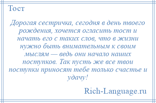 
    Дорогая сестричка, сегодня в день твоего рождения, хочется огласить тост и начать его с таких слов, что в жизни нужно быть внимательным к своим мыслям — ведь они начало наших поступков. Так пусть же все твои поступки приносят тебе только счастье и удачу!