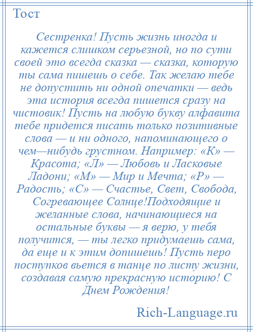 
    Сестренка! Пусть жизнь иногда и кажется слишком серьезной, но по сути своей это всегда сказка — сказка, которую ты сама пишешь о себе. Так желаю тебе не допустить ни одной опечатки — ведь эта история всегда пишется сразу на чистовик! Пусть на любую букву алфавита тебе придется писать только позитивные слова — и ни одного, напоминающего о чем—нибудь грустном. Например: «К» — Красота; «Л» — Любовь и Ласковые Ладони; «М» — Мир и Мечта; «Р» — Радость; «С» — Счастье, Свет, Свобода, Согревающее Солнце!Подходящие и желанные слова, начинающиеся на остальные буквы — я верю, у тебя получится, — ты легко придумаешь сама, да еще и к этим допишешь! Пусть перо поступков вьется в танце по листу жизни, создавая самую прекрасную историю! С Днем Рождения!